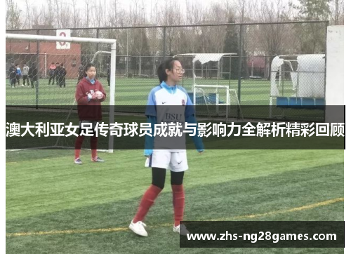 澳大利亚女足传奇球员成就与影响力全解析精彩回顾