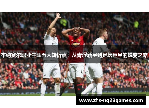 本纳赛尔职业生涯五大转折点：从青涩新星到足坛巨星的蜕变之路