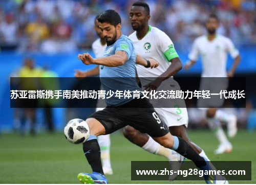 苏亚雷斯携手南美推动青少年体育文化交流助力年轻一代成长