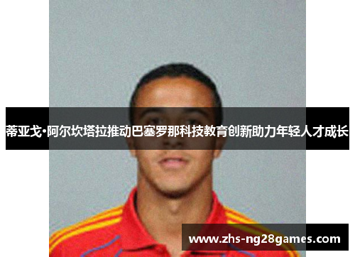 蒂亚戈·阿尔坎塔拉推动巴塞罗那科技教育创新助力年轻人才成长
