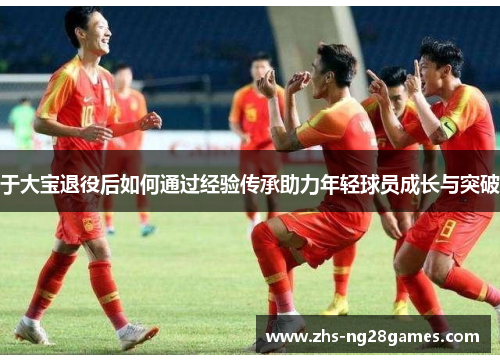 于大宝退役后如何通过经验传承助力年轻球员成长与突破