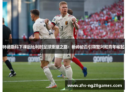 特德斯科下课后比利时足球重建之路：新帅能否引领复兴和青年崛起