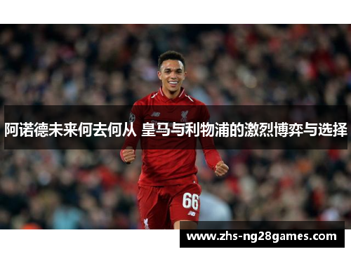 阿诺德未来何去何从 皇马与利物浦的激烈博弈与选择
