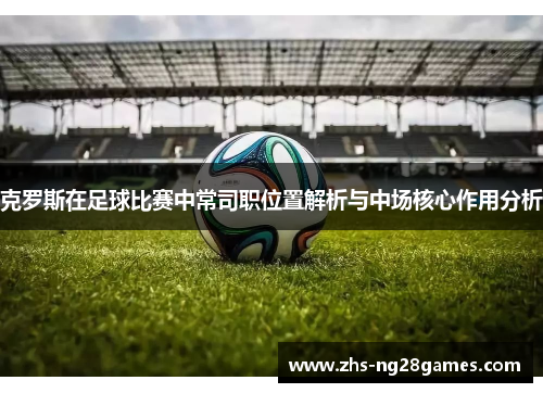 克罗斯在足球比赛中常司职位置解析与中场核心作用分析