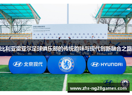 比利亚雷亚尔足球俱乐部的传统韵味与现代创新融合之路 比利亚雷亚尔足球俱乐部的传统韵味与现代创新融合之路