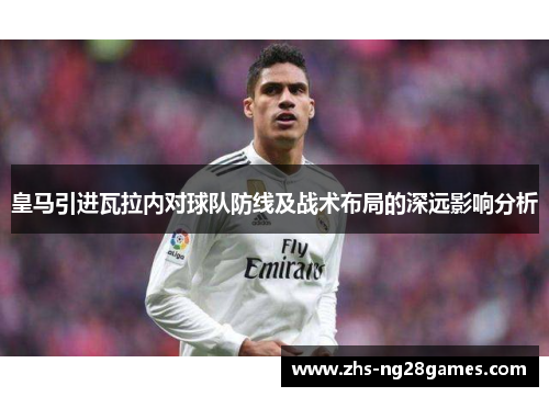 皇马引进瓦拉内对球队防线及战术布局的深远影响分析 皇马引进瓦拉内对球队防线及战术布局的深远影响分析