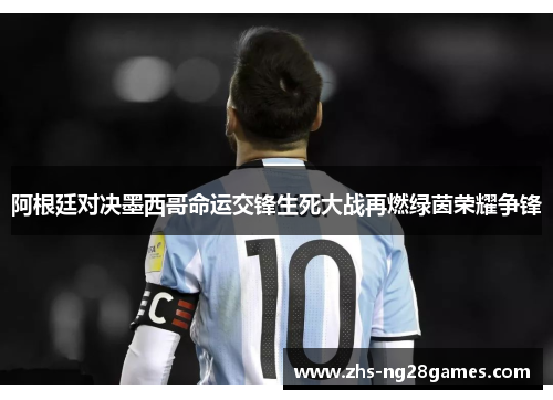 阿根廷对决墨西哥命运交锋生死大战再燃绿茵荣耀争锋 阿根廷对决墨西哥命运交锋生死大战再燃绿茵荣耀争锋