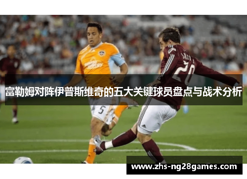 富勒姆对阵伊普斯维奇的五大关键球员盘点与战术分析