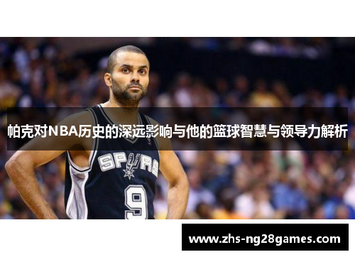 帕克对NBA历史的深远影响与他的篮球智慧与领导力解析