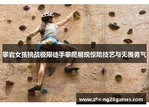 攀岩女孩挑战极限徒手攀爬展现惊险技艺与无畏勇气