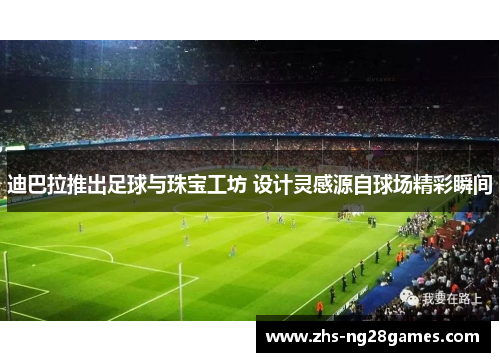 迪巴拉推出足球与珠宝工坊 设计灵感源自球场精彩瞬间