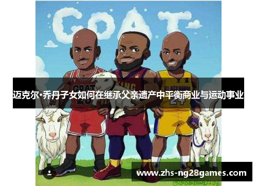 迈克尔·乔丹子女如何在继承父亲遗产中平衡商业与运动事业